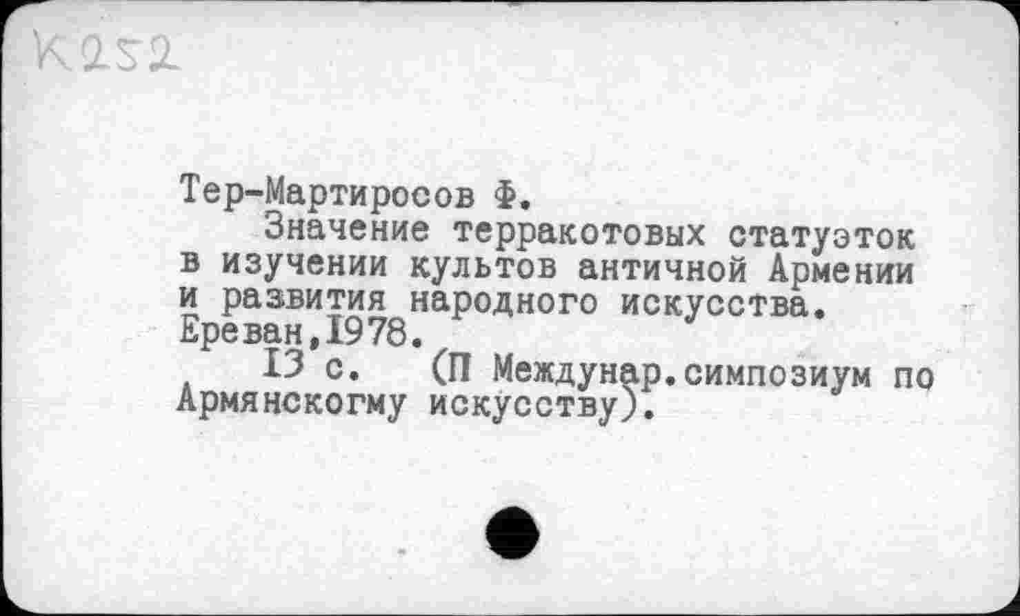 ﻿Тер-Мартиросов Ф.
Значение терракотовых статуэток в изучении культов античной Армении и развития народного искусства. Ере ван, 1978.
13 с. (П Междунар.симпозиум по Армянскогму искусству).